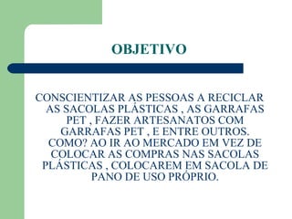 OBJETIVO  CONSCIENTIZAR AS PESSOAS A RECICLAR AS SACOLAS PLÁSTICAS , AS GARRAFAS PET , FAZER ARTESANATOS COM GARRAFAS PET , E ENTRE OUTROS. COMO? AO IR AO MERCADO EM VEZ DE COLOCAR AS COMPRAS NAS SACOLAS PLÁSTICAS , COLOCAREM EM SACOLA DE PANO DE USO PRÓPRIO. 