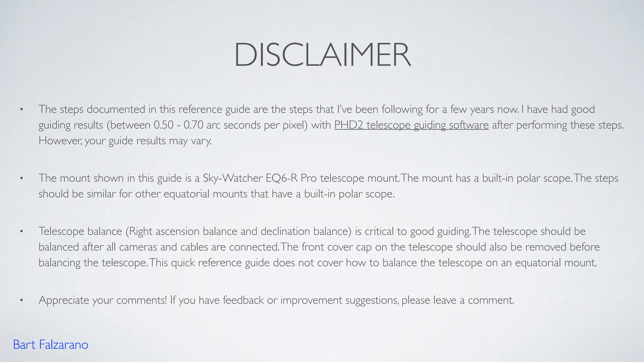 DISCLAIMER
• The steps documented in this reference guide are the steps that I’ve been following for a few years now. I have had good
guiding results (between 0.50 - 0.70 arc seconds per pixel) with PHD2 telescope guiding software after performing these steps.
However, your guide results may vary.
• The mount shown in this guide is a Sky-Watcher EQ6-R Pro telescope mount.The mount has a built-in polar scope.The steps
should be similar for other equatorial mounts that have a built-in polar scope.
• Telescope balance (Right ascension balance and declination balance) is critical to good guiding.The telescope should be
balanced after all cameras and cables are connected.The front cover cap on the telescope should also be removed before
balancing the telescope.This quick reference guide does not cover how to balance the telescope on an equatorial mount.
• Appreciate your comments! If you have feedback or improvement suggestions, please leave a comment.
Bart Falzarano
 