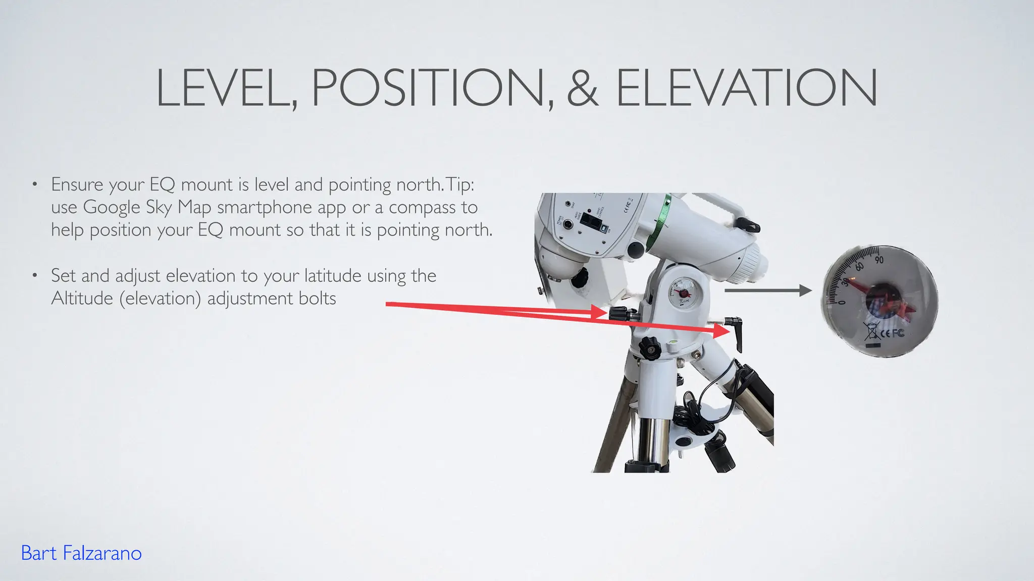 LEVEL, POSITION, & ELEVATION
• Ensure your EQ mount is level and pointing north.Tip:
use Google Sky Map smartphone app or a compass to
help position your EQ mount so that it is pointing north.
• Set and adjust elevation to your latitude using the
Altitude (elevation) adjustment bolts
Bart Falzarano
 