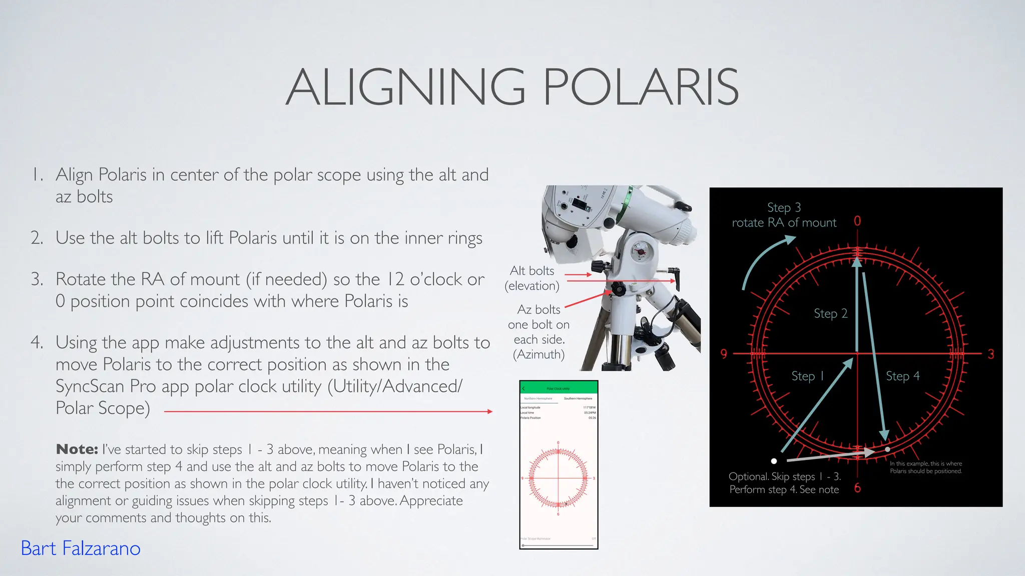 ALIGNING POLARIS
1. Align Polaris in center of the polar scope using the alt and
az bolts
2. Use the alt bolts to lift Polaris until it is on the inner rings
3. Rotate the RA of mount (if needed) so the 12 o’clock or
0 position point coincides with where Polaris is
4. Using the app make adjustments to the alt and az bolts to
move Polaris to the correct position as shown in the
SyncScan Pro app polar clock utility (Utility/Advanced/
Polar Scope)
Note: I’ve started to skip steps 1 - 3 above, meaning when I see Polaris, I
simply perform step 4 and use the alt and az bolts to move Polaris to the
the correct position as shown in the polar clock utility. I haven’t noticed any
alignment or guiding issues when skipping steps 1- 3 above.Appreciate
your comments and thoughts on this.
Step 1
Step 2
Alt bolts
(elevation)
Az bolts
one bolt on
each side.
(Azimuth)
Step 3
rotate RA of mount
Step 4
Optional. Skip steps 1 - 3.
Perform step 4. See note
Bart Falzarano
In this example, this is where
Polaris should be positioned.
 