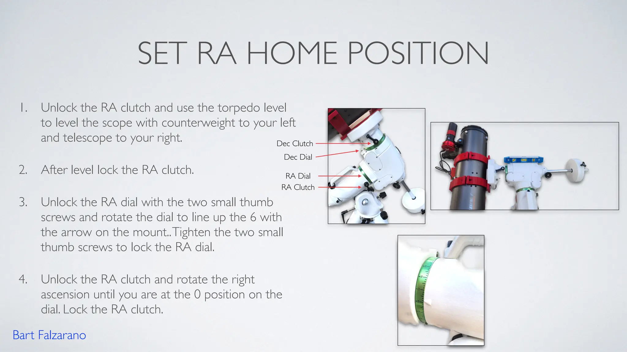SET RA HOME POSITION
1. Unlock the RA clutch and use the torpedo level
to level the scope with counterweight to your left
and telescope to your right.
2. After level lock the RA clutch.
3. Unlock the RA dial with the two small thumb
screws and rotate the dial to line up the 6 with
the arrow on the mount..Tighten the two small
thumb screws to lock the RA dial.
4. Unlock the RA clutch and rotate the right
ascension until you are at the 0 position on the
dial. Lock the RA clutch.
Bart Falzarano
RA Clutch
Dec Clutch
Dec Dial
RA Dial
 