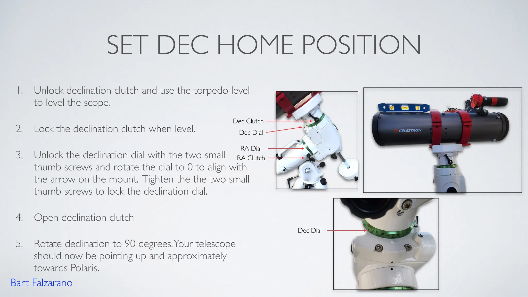 SET DEC HOME POSITION
1. Unlock declination clutch and use the torpedo level
to level the scope.
2. Lock the declination clutch when level.
3. Unlock the declination dial with the two small
thumb screws and rotate the dial to 0 to align with
the arrow on the mount. Tighten the the two small
thumb screws to lock the declination dial.
4. Open declination clutch
5. Rotate declination to 90 degrees.Your telescope
should now be pointing up and approximately
towards Polaris.
Bart Falzarano
RA Clutch
Dec Clutch
Dec Dial
RA Dial
Dec Dial
 