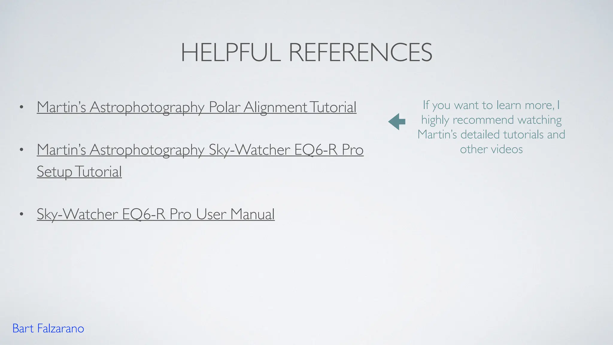 HELPFUL REFERENCES
• Martin’s Astrophotography Polar AlignmentTutorial
• Martin’s Astrophotography Sky-Watcher EQ6-R Pro
SetupTutorial
• Sky-Watcher EQ6-R Pro User Manual
Bart Falzarano
If you want to learn more, I
highly recommend watching
Martin’s detailed tutorials and
other videos
 