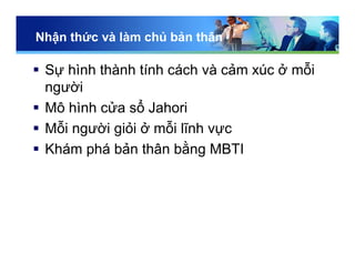 Nhận thức và làm chủ bản thân
 Sự hình thành tính cách và cảm xúc ở mỗi
người
 Mô hình cửa sổ Jahori
 Mỗi người giỏi ở mỗi lĩnh vực
 Khám phá bản thân bằng MBTI
 