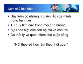 Làm chủ bản thân
 Hãy luôn có những nguyên tắc của mình
trong hành xử
 Tư duy tích cực trong mọi tình huống
 Sự khác biệt của con người và con thú
 Có triết lý và quan điểm cho cuộc sống
“Nói theo sở học làm theo thói quen”
 