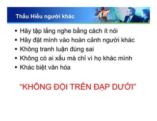 Thấu Hiểu người khác
 Hãy tập lắng nghe bằng cách ít nói
 Hãy đặt mình vào hoàn cảnh người khác
 Không tranh luận đúng sai
 Không có ai xấu mà chỉ vì họ khác mình
 Khác biệt văn hóa
“KHÔNG ĐỘI TRÊN ĐẠP DƯỚI”
 