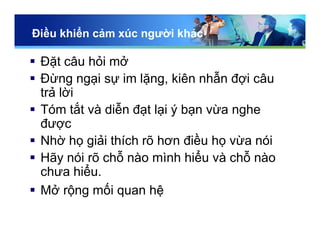 Điều khiển cảm xúc người khác
 Đặt câu hỏi mở
 Đừng ngại sự im lặng, kiên nhẫn đợi câu
trả lời
 Tóm tắt và diễn đạt lại ý bạn vừa nghe
được
 Nhờ họ giải thích rõ hơn điều họ vừa nói
 Hãy nói rõ chỗ nào mình hiểu và chỗ nào
chưa hiểu.
 Mở rộng mối quan hệ
 