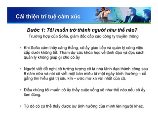Cải thiện trí tuệ cảm xúc
Bước 1: Tôi muốn trở thành người như thế nào?
Trường hợp của Sofia, giám đốc cấp cao công ty truyền thông
 Khi Sofia cảm thấy căng thẳng, cô ấy giao tiếp và quản lý công việc
cấp dưới không tốt. Tham dự các khóa học về lãnh đạo và đọc sách
quản lý không giúp gì cho cô ấy
 Người viết đề nghị cô tưởng tượng cô là nhà lãnh đạo thành công sau
8 năm nữa và nói cô viết một bản miêu tả một ngày bình thường – cố
gắng tìm hiểu giá trị sâu kín – ước mơ xa vời nhất của cô.
 Điều chúng tôi muốn cô ấy thấy cuộc sống sẽ như thế nào nếu cô ấy
làm đúng.
 Từ đó cô có thể thấy được sự ảnh hưởng của mình lên người khác.
 