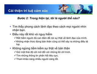 Cải thiện trí tuệ cảm xúc
Bước 2: Trong hiện tại, tôi là người thế nào?
 Tìm thấy phong cách lãnh đạo theo cách mọi người nhìn
nhận bạn.
 Điều này rất khó và nguy hiểm
Rất hiếm người đủ can đảm để nói sự thật về lãnh đạo của mình.
Không nhận thức đúng bản thân cũng có thể xảy ra những điều tệ
hại.
 Không ngừng tiềm kiếm sự thật về bản thân
Giữ một thái độ cởi mở đối với những lời chỉ trích.
Tìm những thông tin phản hồi tiêu cực.
Tham khảo càng nhiều người càng tốt.
 