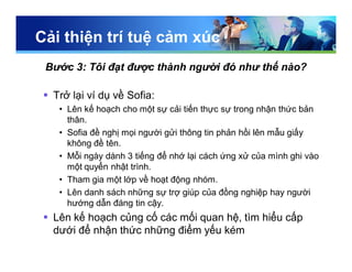 Cải thiện trí tuệ cảm xúc
Bước 3: Tôi đạt được thành người đó như thế nào?
 Trở lại ví dụ về Sofia:
• Lên kế hoạch cho một sự cải tiến thực sự trong nhận thức bản
thân.
• Sofia đề nghị mọi người gửi thông tin phản hồi lên mẫu giấy
không đề tên.
• Mỗi ngày dành 3 tiếng để nhớ lại cách ứng xử của mình ghi vào
một quyển nhật trình.
• Tham gia một lớp về hoạt động nhóm.
• Lên danh sách những sự trợ giúp của đồng nghiệp hay người
hướng dẫn đáng tin cậy.
 Lên kế hoạch củng cố các mối quan hệ, tìm hiểu cấp
dưới để nhận thức những điểm yếu kém
 