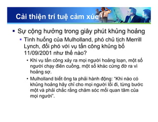 Cải thiện trí tuệ cảm xúc
 Sự cộng hưởng trong giây phút khủng hoảng
 Tình huống của Mulholland, phó chủ tịch Merrill
Lynch, đối phó với vụ tấn công khủng bố
11/09/2001 như thế nào?
• Khi vụ tấn công xảy ra mọi người hoảng loạn, một số
người chạy điên cuồng, một số khác cứng đờ ra vì
hoảng sợ.
• Mulholland biết ông ta phải hành động: “Khi nào có
khủng hoảng hãy chỉ cho mọi người lối đi, từng bước
một và phải chắc rằng chăm sóc mối quan tâm của
mọi người”.
 