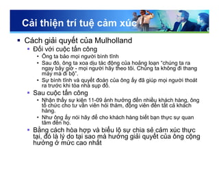 Cải thiện trí tuệ cảm xúc
 Cách giải quyết của Mulholland
 Đối với cuộc tấn công
• Ông ta bảo mọi người bình tĩnh
• Sau đó, ông ta xoa dịu tác động của hoảng loạn “chúng ta ra
ngay bây giờ - mọi người hãy theo tôi. Chúng ta không đi thang
máy mà đi bộ”.
• Sự bình tĩnh và quyết đoán của ông ấy đã giúp mọi người thoát
ra trước khi tòa nhà sụp đổ.
 Sau cuộc tấn công
• Nhận thấy sự kiện 11-09 ảnh hưởng đến nhiều khách hàng, ông
tổ chức cho tư vấn viên hỏi thăm, động viên đến tất cả khách
hàng.
• Như ông ấy nói hãy để cho khách hàng biết bạn thực sự quan
tâm đến họ.
 Bằng cách hòa hợp và biểu lộ sự chia sẻ cảm xúc thực
tại, đó là lý do tại sao mà hướng giải quyết của ông cộng
hưởng ở mức cao nhất
 