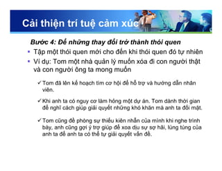Cải thiện trí tuệ cảm xúc
Bước 4: Để những thay đổi trở thành thói quen
 Tập một thói quen mới cho đến khi thói quen đó tự nhiên
 Ví dụ: Tom một nhà quản lý muốn xóa đi con người thật
và con người ông ta mong muốn
Tom đã lên kế hoạch tìm cơ hội để hỗ trợ và hướng dẫn nhân
viên.
Khi anh ta có nguy cơ làm hỏng một dự án. Tom dành thời gian
để nghĩ cách giúp giải quyết những khó khăn mà anh ta đối mặt.
Tom cũng đề phòng sự thiếu kiên nhẫn của mình khi nghe trình
bày, anh cũng gợi ý trợ giúp để xoa dịu sự sợ hãi, lúng túng của
anh ta để anh ta có thể tự giải quyết vấn đề.
 