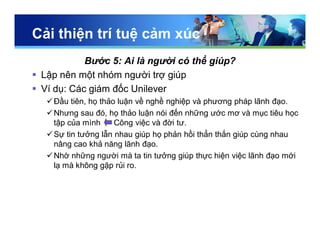 Cải thiện trí tuệ cảm xúc
Bước 5: Ai là người có thể giúp?
 Lập nên một nhóm người trợ giúp
 Ví dụ: Các giám đốc Unilever
Đầu tiên, họ thảo luận về nghề nghiệp và phương pháp lãnh đạo.
Nhưng sau đó, họ thảo luận nói đến những ước mơ và mục tiêu học
tập của mình Công việc và đời tư.
Sự tin tưởng lẫn nhau giúp họ phản hồi thẳn thắn giúp cùng nhau
nâng cao khả năng lãnh đạo.
Nhờ những người mà ta tin tưởng giúp thực hiện việc lãnh đạo mới
lạ mà không gặp rủi ro.
 