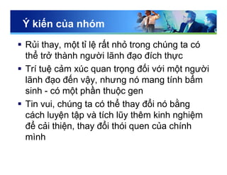 Ý kiến của nhóm
 Rủi thay, một tỉ lệ rất nhỏ trong chúng ta có
thể trở thành người lãnh đạo đích thực
 Trí tuệ cảm xúc quan trọng đối với một người
lãnh đạo đến vậy, nhưng nó mang tính bẩm
sinh - có một phần thuộc gen
 Tin vui, chúng ta có thể thay đổi nó bằng
cách luyện tập và tích lũy thêm kinh nghiệm
để cải thiện, thay đổi thói quen của chính
mình
 
