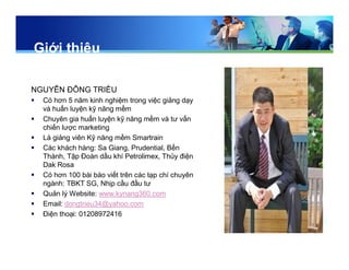 Giới thiệu
NGUYỄN ĐÔNG TRIỀU
 Có hơn 5 năm kinh nghiệm trong việc giảng dạy
và huấn luyện kỹ năng mềm
 Chuyên gia huấn luyện kỹ năng mềm và tư vấn
chiến lược marketing
 Là giảng viên Kỹ năng mềm Smartrain
 Các khách hàng: Sa Giang, Prudential, Bến
Thành, Tập Đoàn dầu khí Petrolimex, Thủy điện
Dak Rosa
 Có hơn 100 bài báo viết trên các tạp chí chuyên
ngành: TBKT SG, Nhịp cầu đầu tư
 Quản lý Website: www.kynang360.com
 Email: dongtrieu34@yahoo.com
 Điện thoại: 01208972416
 