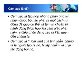 Cảm xúc là gì?
 Cảm xúc là tập hợp những phản ứng tự
nhiên được bộ não phát ra một cách tự
động để giúp cơ thể và tâm trí chuẩn bị
hành động thích hợp khi cảm giác phát
hiện ra điều gì đó đang xảy ra liên quan
đến chúng ta.
 Cảm xúc là 1 loại virút của tinh thần, chúng
ta là người tạo ra nó, bị lây nhiễm và chịu
tác động bởi nó.
 
