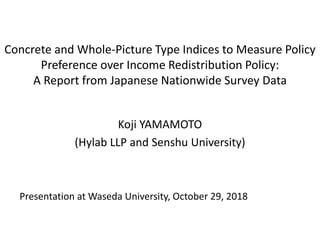 Concrete and Whole-Picture Type Indices to Measure Policy
Preference over Income Redistribution Policy:
A Report from Japanese Nationwide Survey Data
Koji YAMAMOTO
(Hylab LLP and Senshu University)
Presentation at Waseda University, October 29, 2018
 