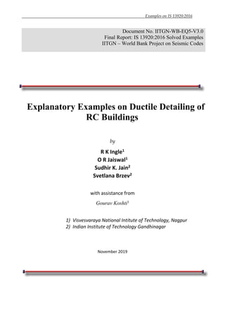 Examples on IS 13920:2016
Document No. IITGN-WB-EQ5-V3.0
Final Report: IS 13920:2016 Solved Examples
IITGN – World Bank Project on Seismic Codes
Explanatory Examples on Ductile Detailing of
RC Buildings
by
R K Ingle1
O R Jaiswal1
Sudhir K. Jain2
Svetlana Brzev2
with assistance from
Gourav Koshti1
1) Visvesvaraya National Intitute of Technology, Nagpur
2) Indian Institute of Technology Gandhinagar
November 2019
 