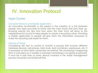 IV. Innovation Protocol
Hype Cycles
Consumer Devices and Mobile Application
An innovative functionality in this project is the creation of a link between
people who does recycling at home and the trash trucks that pick trash up.
Knowing exactly the day and hour when the trash truck will arrive to the
neighborhood is crucial to helps people to create a recycling culture. Providing
a mobile application to people will give them the information necessary to
make the recycling task easier for them.   
Internet of Things
Considering the fact to control or monitor a process that involves different
hardware devices: cell phones, trash trunk, trash containers, warehouses, etc. It
is necessary to have them connected via internet. This monitoring is happening
from in one place so it creates a warning if something is not going as planned.
It must be in real time so every device involved in the waste management
process should be connected all time.
 
