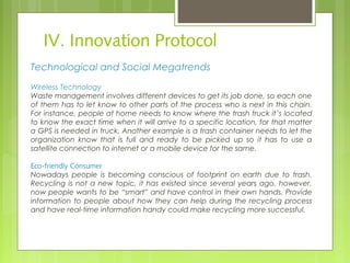 IV. Innovation Protocol
Technological and Social Megatrends
Wireless Technology
Waste management involves different devices to get its job done, so each one
of them has to let know to other parts of the process who is next in this chain.
For instance, people at home needs to know where the trash truck it’s located
to know the exact time when it will arrive to a specific location, for that matter
a GPS is needed in truck. Another example is a trash container needs to let the
organization know that is full and ready to be picked up so it has to use a
satellite connection to internet or a mobile device for the same.
Eco-friendly Consumer
Nowadays people is becoming conscious of footprint on earth due to trash.
Recycling is not a new topic, it has existed since several years ago, however,
now people wants to be “smart” and have control in their own hands. Provide
information to people about how they can help during the recycling process
and have real-time information handy could make recycling more successful.  
 