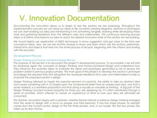 V. Innovation Documentation
Documenting the innovation allows us to begin to test the solution we are proposing. Throughout this
experimentation process we can bring our ideas to life, by either creating diagrams, sketches or prototypes
we can start realizing our idea and transforming it into something tangible, learning while developing these
tools and gathering feedback from the different users and stakeholders. This continuous learning process
helps us to refine and improve our idea to reach the desired innovative state of the solution we are building.
We found helpful use application of IDEO techniques to know suggestion and get close to the final user
conceptual ideas. Also, we use the Activity Analysis to know and learn which are the actions, performers,
interactions and objects that exist into the entire process of recycle, beginning with the citizens and ending
with the recyclers.
Development Process
Design thinking and Human-Centered Design Recap
The purpose of this section is to document the project’s development process. To accomplish it we will start
by reviewing again the concepts of Design Thinking and Human-Centered Design and understand how
they influence the activities taken to evaluate the ideas and prototypes generated so far to resolve the
problem stated in previous project phases. The main goal of this phase is to develop the solution’s prototype
and design the required tests that will gather the necessary feedback from users and stakeholders to help us
evaluate the proposed solution’s design.  
Design Thinking attempts to inspire the essential element of creativity, the ability to take an abstract idea
and create something with it. It’s based upon the fundamental belief that an unexecuted idea, one that is
never realized, is a worthless proposition and that doing is equally as valuable as thinking.  A big part of the
Design Thinking concept involves empathy for those you are designing for. It’s often manifested through a
series of activities, which attempt to create an experience of what or how your idea will ultimately be
consumed.
Per Gartner, Innovation begins with customers, whether they're internal or external. Design thinking emerged
from the world of design with a focus on people and their behavior. It has five major phases. Its strength
comes from the human-centric design of the first three phases, and, in our model, the last two phases are
taken up by lean startup.
 
