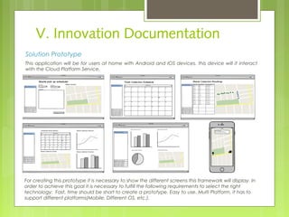 V. Innovation Documentation
Solution Prototype
This application will be for users at home with Android and IOS devices, this device will it interact
with the Cloud Platform Service.
For creating this prototype it is necessary to show the different screens this framework will display. In
order to achieve this goal it is necessary to fulfill the following requirements to select the right
technology: Fast, time should be short to create a prototype. Easy to use. Multi Platform, it has to
support different platforms(Mobile, Different OS, etc.).
 
