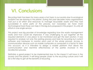 VI. Conclusions
Recycling trash has been for many years a hot topic in our society due to ecological
footprint we are leaving in this planet. During the past decades many organizations
had put a lot effort and resources to manage recyclable waste and they had
succeeded in some parts of the process, but nowadays we have more
technological tools those can help in this big duty proposed in this project, to unify all
efforts in one single service.
This project was big provider of knowledge regarding how the waste management
works and how could be improved. It was challenging to put together all the
required elements in one place to be monitored and get the best solution. It was
required to analyze not only the existing process and tools for recycling but current
software and hardware to monitor each part of the whole process. Access to
communication devices such as mobile computers or computers is a factor to take
into account, as it is intended to design a mobile platform that allows the
communication and real-time effectiveness of the parties involved in the
recollection process.
Definitely a good project to be implemented due to the impact it will have in the
society and the planet. It will bring people closer to the recycling culture and it will
be a first step to get all the benefits of recycling.
 
