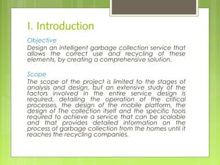 I. Introduction
Objective
Design an intelligent garbage collection service that
allows the correct use and recycling of these
elements, by creating a comprehensive solution.
Scope
The scope of the project is limited to the stages of
analysis and design, but an extensive study of the
factors involved in the entire service design is
required, detailing the operation of the critical
processes, the design of the mobile platform, the
design of The collection itself and the specific tools
required to achieve a service that can be scalable
and that provides detailed information on the
process of garbage collection from the homes until it
reaches the recycling companies.
 