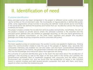 II. Identification of need
Customer Identification
Many principal actors has been recognized in this project in different social, public and private
 sector entities on the environment care; the municipality of Aguascalientes is defined like public
entity, some organization whose function is recycling are defined  inside private sector and finally
in the social sector are defined the business and homes that use  recollection service the recycling
materials and waste.
The project analysis consider the recollection services publics and privates, nevertheless, the aim of
this project is based on private service where the principal customer is the industrial and the
principal actors defined who are related on garbage recycling, on the one hand generators of
garbage for ordinary consumption, on the other hand, organism and people who recollect
garbage and finally recycling companies and/or consumers (recyclers)
Decision of Need
The team applied surveys on several ways, the society´a survey was applied in digital way, thinking
about this communication media to look the use of the people of digitals ways. Secondly the
companies interviews was realized via call and video call and have conversational interaction
about many points of the theme. the government interview was attended by a consulting person
who has the knowledge and interaction about that agencies are doing.
The outcome of customer identification give to the team the real need about the recollection of
garbage is the recycling as well as the origin of the issue starts in the homes and certainly the
governmental authorities tried to implement programs with unsuccess and the efforts culture
environment are complete null, and we found that the recollection of waste in the industrial
branch is almost covered and exist several private companies that work with them, and many
exports to other countries the material recycle.
 