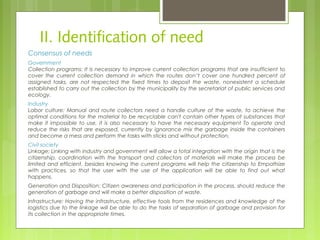 II. Identification of need
Consensus of needs
Government
Collection programs: It is necessary to improve current collection programs that are insufficient to
cover the current collection demand in which the routes don’t cover one hundred percent of
assigned tasks, are not respected the fixed times to deposit the waste, nonexistent a schedule
established to carry out the collection by the municipality by the secretariat of public services and
ecology.
Industry
Labor culture: Manual and route collectors need a handle culture of the waste, to achieve the
optimal conditions for the material to be recyclable can't contain other types of substances that
make it impossible to use, it is also necessary to have the necessary equipment To operate and
reduce the risks that are exposed, currently by ignorance mix the garbage inside the containers
and become a mess and perform the tasks with sticks and without protection.
Civil society
Linkage: Linking with industry and government will allow a total integration with the origin that is the
citizenship, coordination with the transport and collectors of materials will make the process be
limited and efficient, besides knowing the current programs will help the citizenship to Empathize
with practices, so that the user with the use of the application will be able to find out what
happens.
Generation and Disposition: Citizen awareness and participation in the process, should reduce the
generation of garbage and will make a better disposition of waste.
Infrastructure: Having the infrastructure, effective tools from the residences and knowledge of the
logistics due to the linkage will be able to do the tasks of separation of garbage and provision for
its collection in the appropriate times.
 