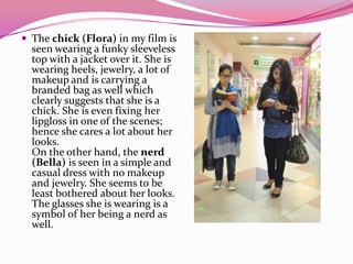  The chick (Flora) in my film is
seen wearing a funky sleeveless
top with a jacket over it. She is
wearing heels, jewelry, a lot of
makeup and is carrying a
branded bag as well which
clearly suggests that she is a
chick. She is even fixing her
lipgloss in one of the scenes;
hence she cares a lot about her
looks.
On the other hand, the nerd
(Bella) is seen in a simple and
casual dress with no makeup
and jewelry. She seems to be
least bothered about her looks.
The glasses she is wearing is a
symbol of her being a nerd as
well.
 