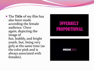 The Title of my film has
also been made
according the female
audience. Once
again, depicting the
image of
fun, bubbly, and bright
youth, but, being very
girly at the same time (as
the color pink and is
always associated with
females).
 