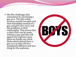  My film challenges this
convention by not having a
guy in it. The plot solely
revolves around two girls and
their friendship instead of a
guy and girl’s love story and
the problems in their
relationship. This proves that
a chick flick can be made
without a guy and this will
appeal the audience since
there are hardly any chick
flicks which doesn’t have a
guy in it so this will be a
completely different and new
thing for the audience.
 