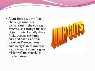  Apart from that my film
challenges another
convention in the editing
process i.e. through the use
of jump cuts. Usually chick
flicks doesn’t use jump
cuts and have a normal
pace but I’ve used jump
cuts in my film to increase
its pace and it actually goes
with my film, especially
the fast music.
 