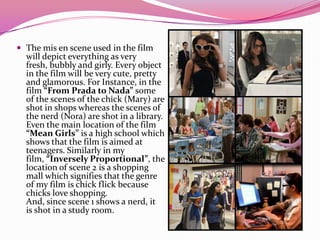  The mis en scene used in the film
will depict everything as very
fresh, bubbly and girly. Every object
in the film will be very cute, pretty
and glamorous. For Instance, in the
film “From Prada to Nada” some
of the scenes of the chick (Mary) are
shot in shops whereas the scenes of
the nerd (Nora) are shot in a library.
Even the main location of the film
“Mean Girls” is a high school which
shows that the film is aimed at
teenagers. Similarly in my
film, “Inversely Proportional”, the
location of scene 2 is a shopping
mall which signifies that the genre
of my film is chick flick because
chicks love shopping.
And, since scene 1 shows a nerd, it
is shot in a study room.
 