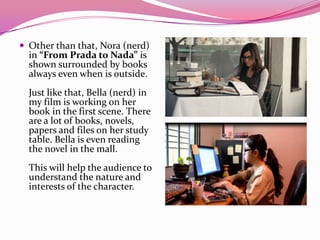  Other than that, Nora (nerd)
in “From Prada to Nada” is
shown surrounded by books
always even when is outside.
Just like that, Bella (nerd) in
my film is working on her
book in the first scene. There
are a lot of books, novels,
papers and files on her study
table. Bella is even reading
the novel in the mall.
This will help the audience to
understand the nature and
interests of the character.
 