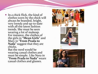  In a chick flick, the kind of
clothes worn by the chick will
always be branded, bright,
very trendy and up-to-date
with all the latest fashion
trends. She must be seen
wearing a lot of makeup.
For instance, the clothes of
the girls in “Mean Girls” and
Mary in “From Prada to
Nada” suggest that they are
chicks.
But the nerd would be
wearing casual clothes and
must be simple. Like Nora in
“From Prada to Nada” wears
casual clothes and glasses.
 