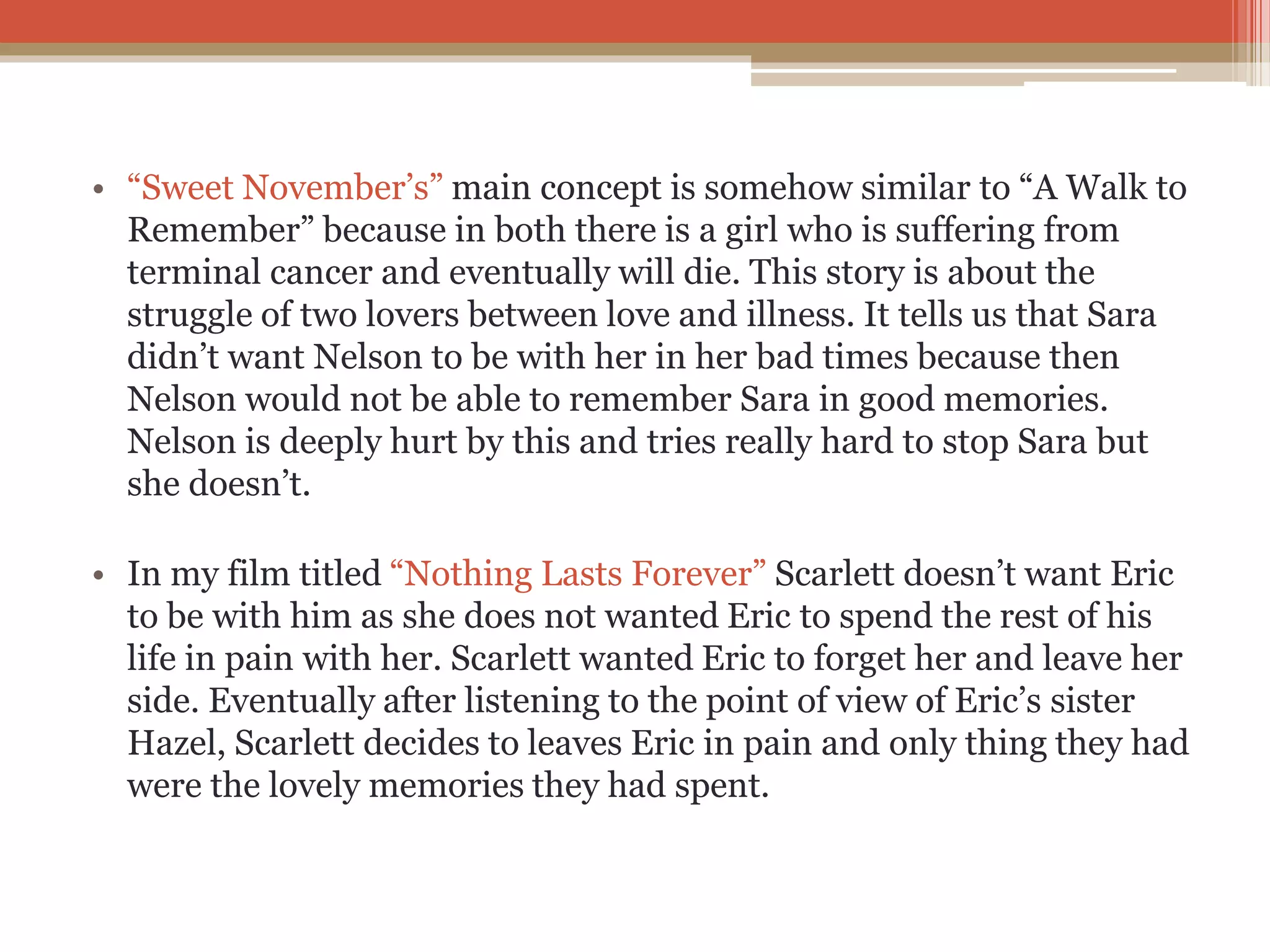 • “Sweet November’s” main concept is somehow similar to “A Walk to
Remember” because in both there is a girl who is suffering from
terminal cancer and eventually will die. This story is about the
struggle of two lovers between love and illness. It tells us that Sara
didn’t want Nelson to be with her in her bad times because then
Nelson would not be able to remember Sara in good memories.
Nelson is deeply hurt by this and tries really hard to stop Sara but
she doesn’t.
• In my film titled “Nothing Lasts Forever” Scarlett doesn’t want Eric
to be with him as she does not wanted Eric to spend the rest of his
life in pain with her. Scarlett wanted Eric to forget her and leave her
side. Eventually after listening to the point of view of Eric’s sister
Hazel, Scarlett decides to leaves Eric in pain and only thing they had
were the lovely memories they had spent.
 
