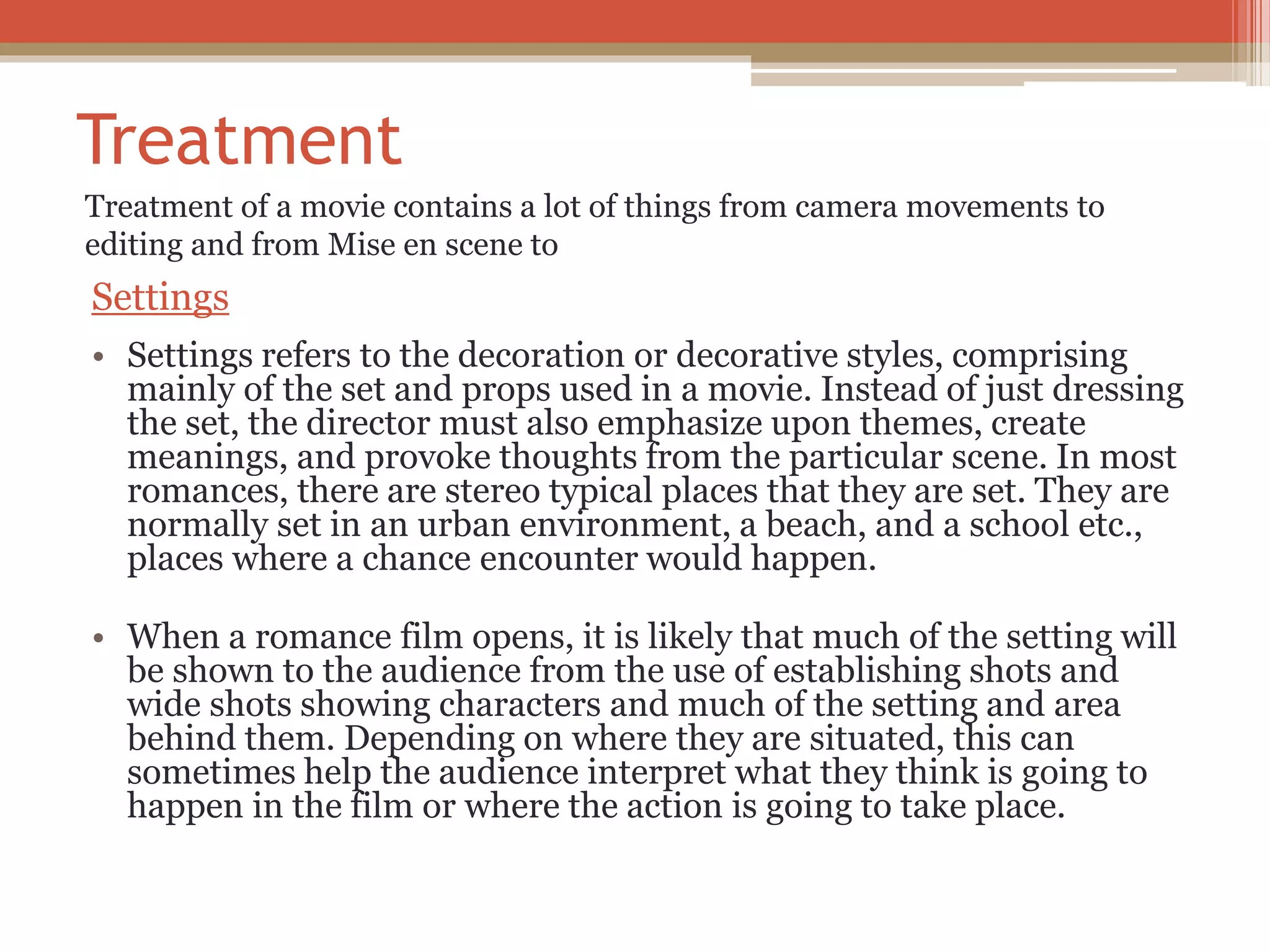 Treatment
Settings
• Settings refers to the decoration or decorative styles, comprising
mainly of the set and props used in a movie. Instead of just dressing
the set, the director must also emphasize upon themes, create
meanings, and provoke thoughts from the particular scene. In most
romances, there are stereo typical places that they are set. They are
normally set in an urban environment, a beach, and a school etc.,
places where a chance encounter would happen.
• When a romance film opens, it is likely that much of the setting will
be shown to the audience from the use of establishing shots and
wide shots showing characters and much of the setting and area
behind them. Depending on where they are situated, this can
sometimes help the audience interpret what they think is going to
happen in the film or where the action is going to take place.
Treatment of a movie contains a lot of things from camera movements to
editing and from Mise en scene to
 