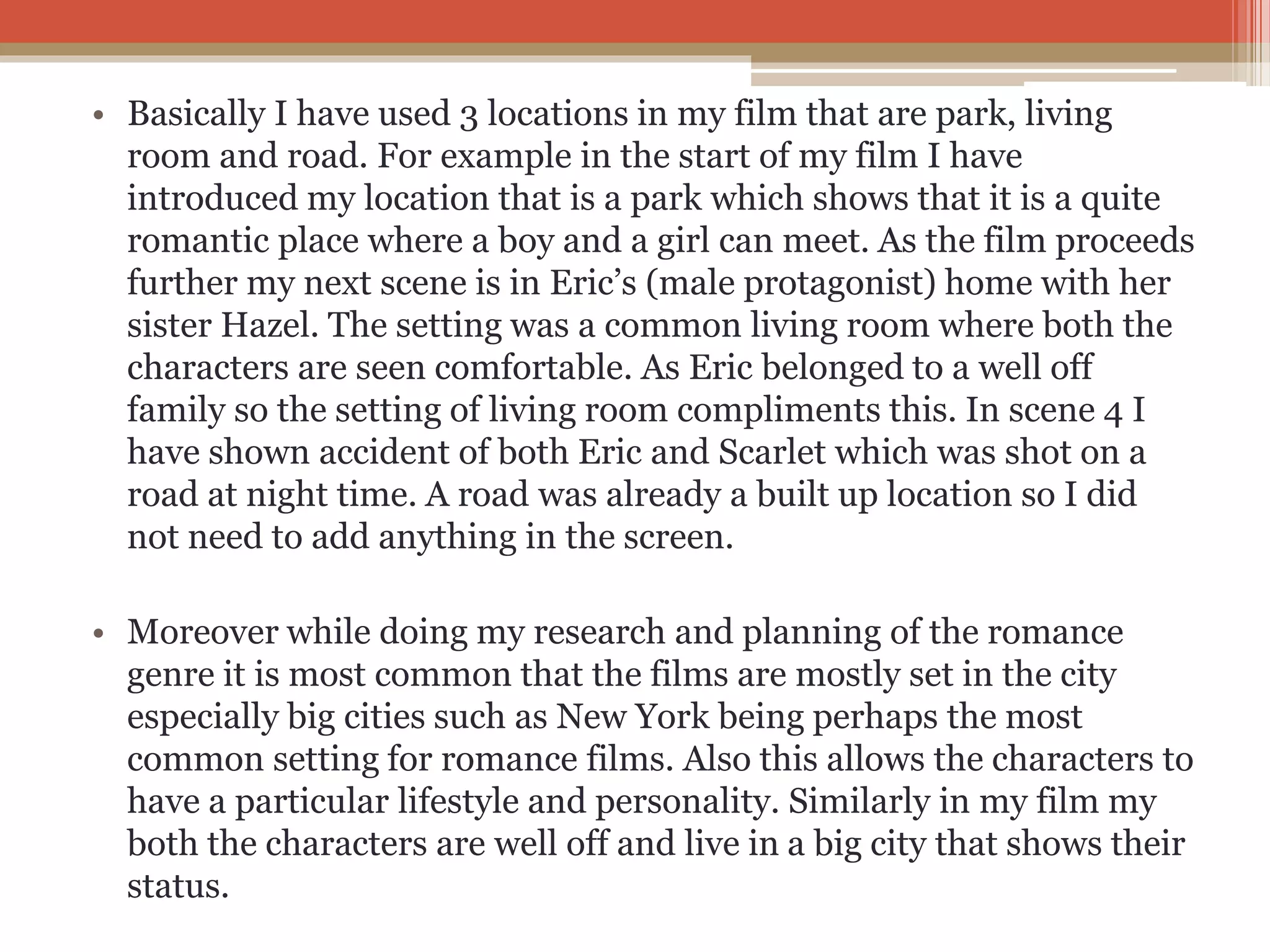 • Basically I have used 3 locations in my film that are park, living
room and road. For example in the start of my film I have
introduced my location that is a park which shows that it is a quite
romantic place where a boy and a girl can meet. As the film proceeds
further my next scene is in Eric’s (male protagonist) home with her
sister Hazel. The setting was a common living room where both the
characters are seen comfortable. As Eric belonged to a well off
family so the setting of living room compliments this. In scene 4 I
have shown accident of both Eric and Scarlet which was shot on a
road at night time. A road was already a built up location so I did
not need to add anything in the screen.
• Moreover while doing my research and planning of the romance
genre it is most common that the films are mostly set in the city
especially big cities such as New York being perhaps the most
common setting for romance films. Also this allows the characters to
have a particular lifestyle and personality. Similarly in my film my
both the characters are well off and live in a big city that shows their
status.
 