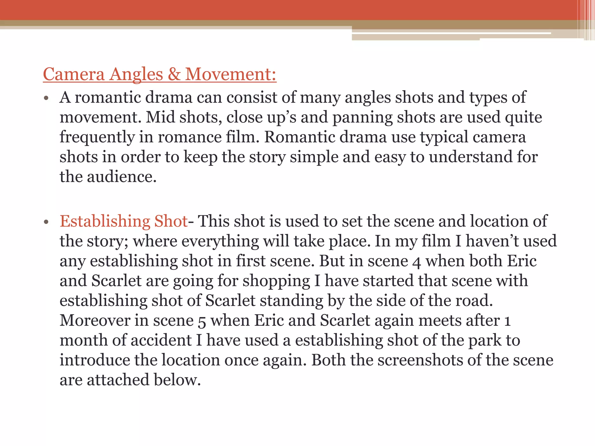 Camera Angles & Movement:
• A romantic drama can consist of many angles shots and types of
movement. Mid shots, close up’s and panning shots are used quite
frequently in romance film. Romantic drama use typical camera
shots in order to keep the story simple and easy to understand for
the audience.
• Establishing Shot- This shot is used to set the scene and location of
the story; where everything will take place. In my film I haven’t used
any establishing shot in first scene. But in scene 4 when both Eric
and Scarlet are going for shopping I have started that scene with
establishing shot of Scarlet standing by the side of the road.
Moreover in scene 5 when Eric and Scarlet again meets after 1
month of accident I have used a establishing shot of the park to
introduce the location once again. Both the screenshots of the scene
are attached below.
 
