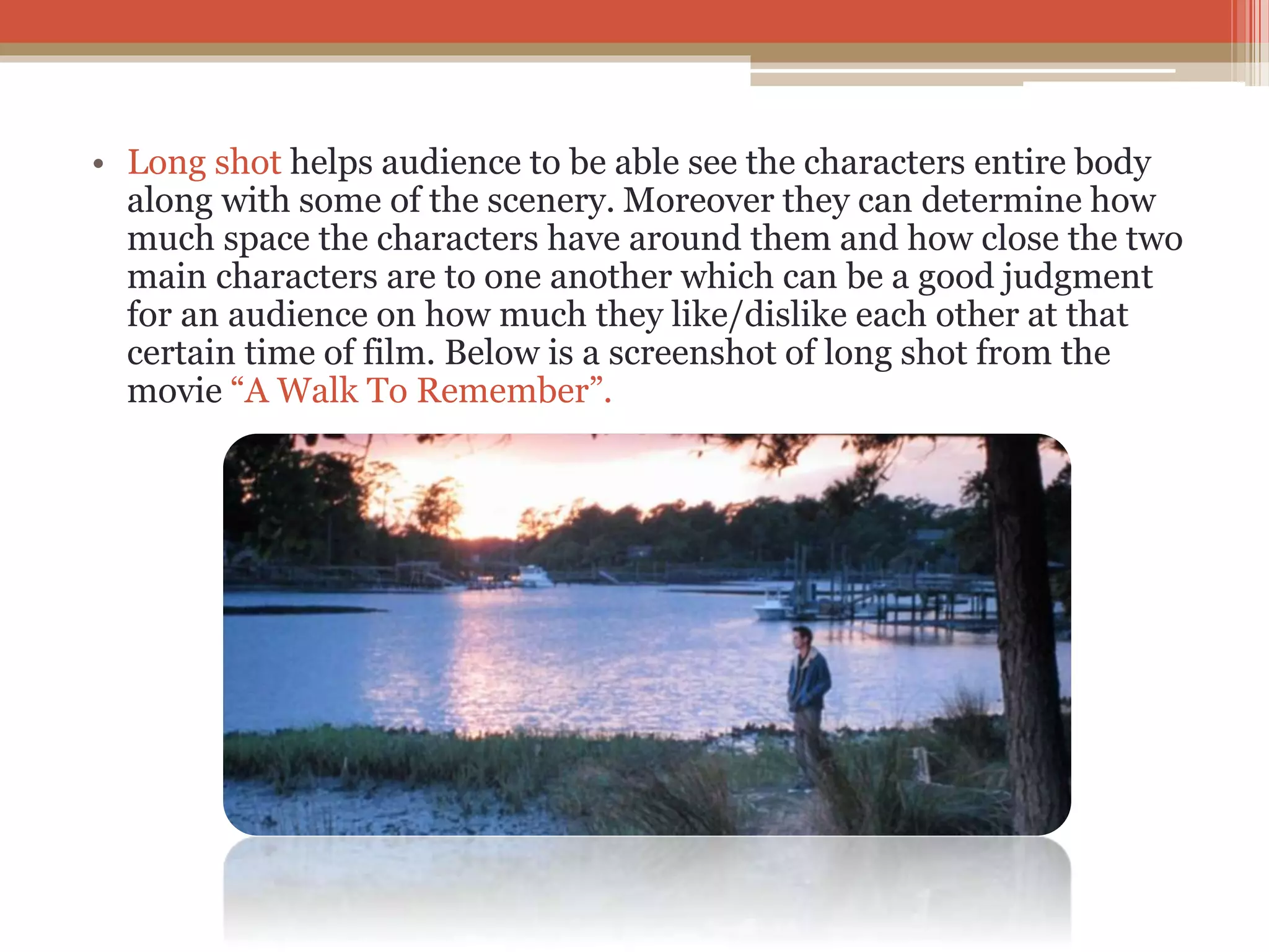 • Long shot helps audience to be able see the characters entire body
along with some of the scenery. Moreover they can determine how
much space the characters have around them and how close the two
main characters are to one another which can be a good judgment
for an audience on how much they like/dislike each other at that
certain time of film. Below is a screenshot of long shot from the
movie “A Walk To Remember”.
 