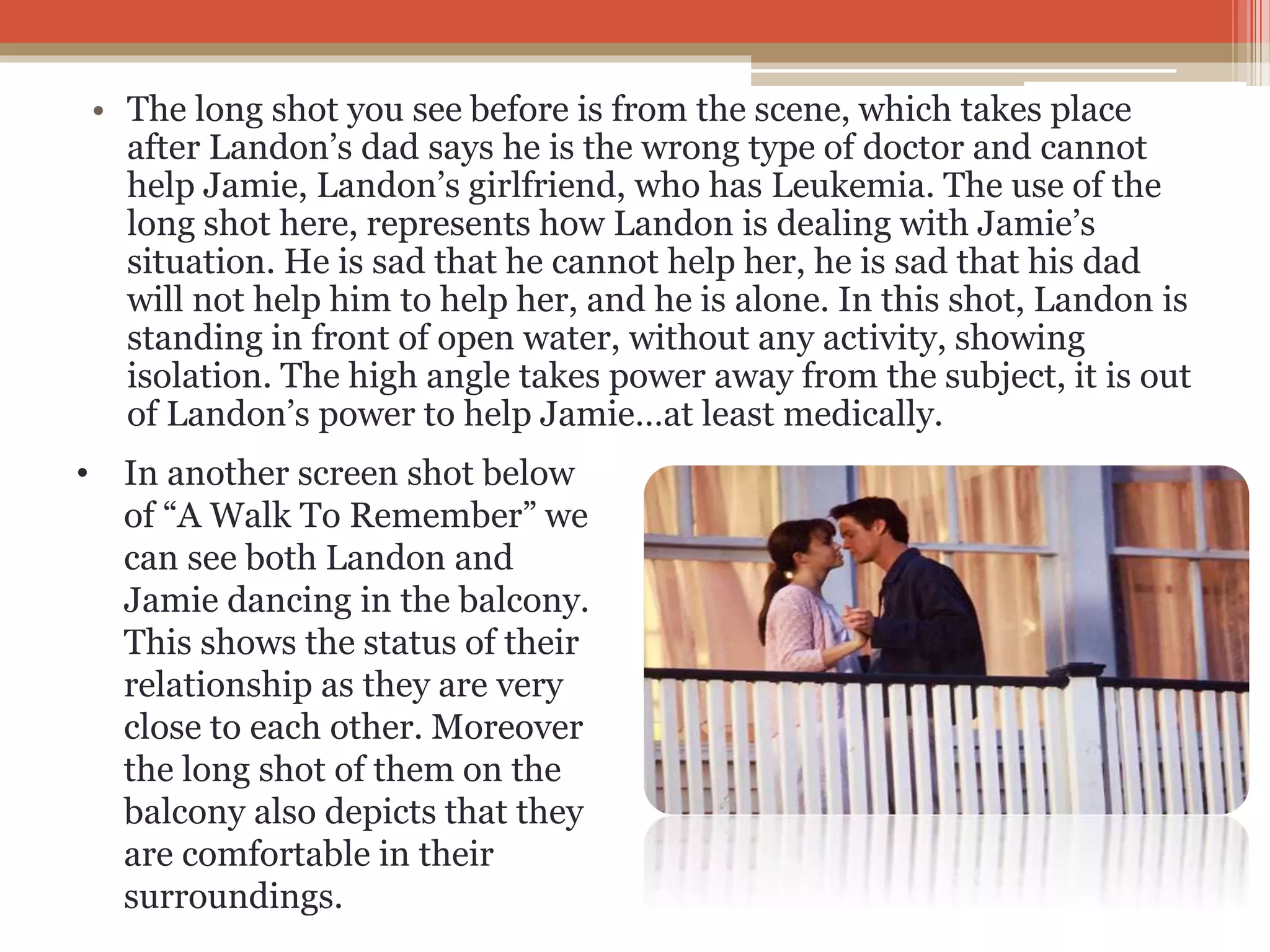 • The long shot you see before is from the scene, which takes place
after Landon’s dad says he is the wrong type of doctor and cannot
help Jamie, Landon’s girlfriend, who has Leukemia. The use of the
long shot here, represents how Landon is dealing with Jamie’s
situation. He is sad that he cannot help her, he is sad that his dad
will not help him to help her, and he is alone. In this shot, Landon is
standing in front of open water, without any activity, showing
isolation. The high angle takes power away from the subject, it is out
of Landon’s power to help Jamie…at least medically.
• In another screen shot below
of “A Walk To Remember” we
can see both Landon and
Jamie dancing in the balcony.
This shows the status of their
relationship as they are very
close to each other. Moreover
the long shot of them on the
balcony also depicts that they
are comfortable in their
surroundings.
 