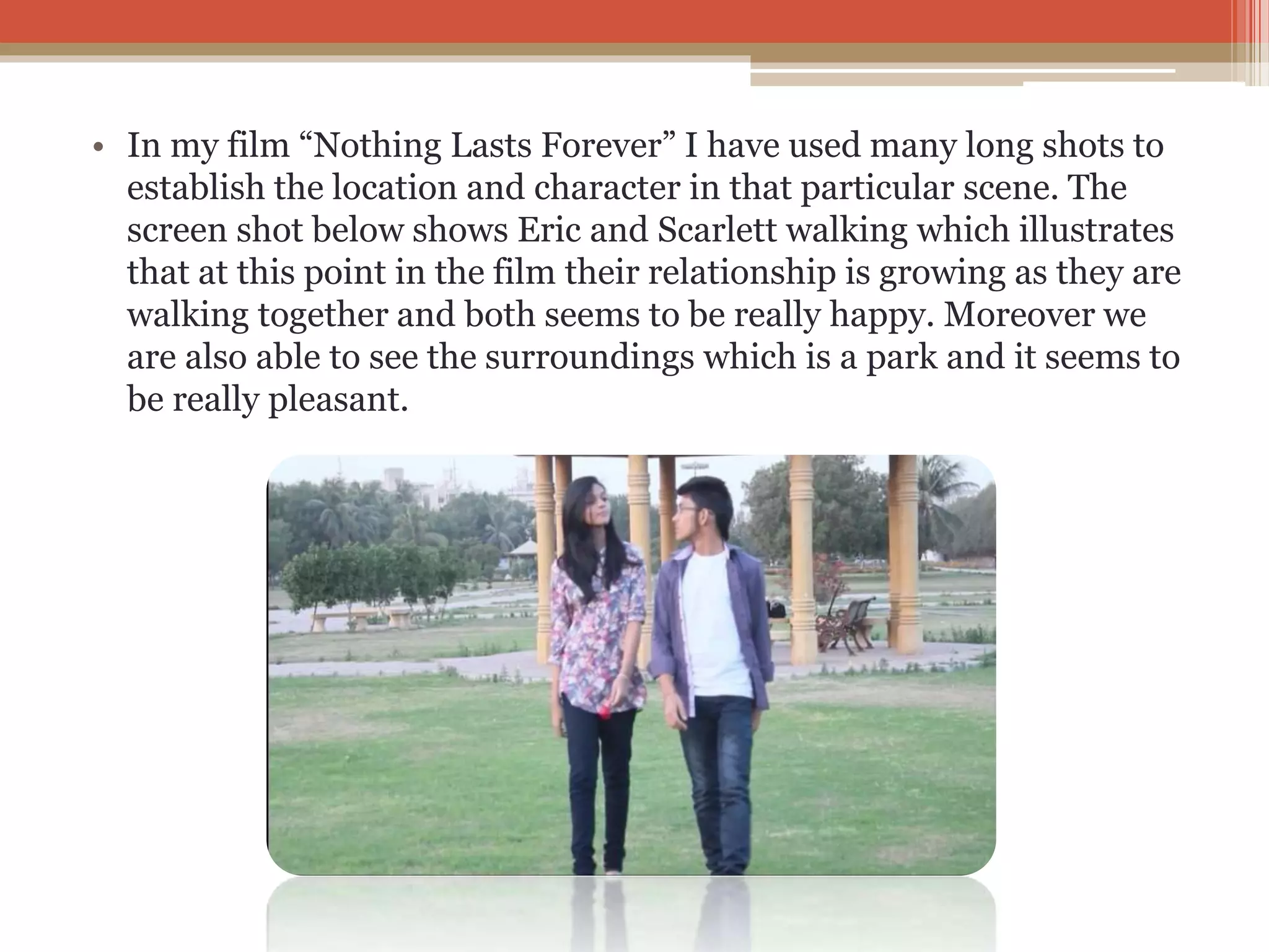 • In my film “Nothing Lasts Forever” I have used many long shots to
establish the location and character in that particular scene. The
screen shot below shows Eric and Scarlett walking which illustrates
that at this point in the film their relationship is growing as they are
walking together and both seems to be really happy. Moreover we
are also able to see the surroundings which is a park and it seems to
be really pleasant.
 
