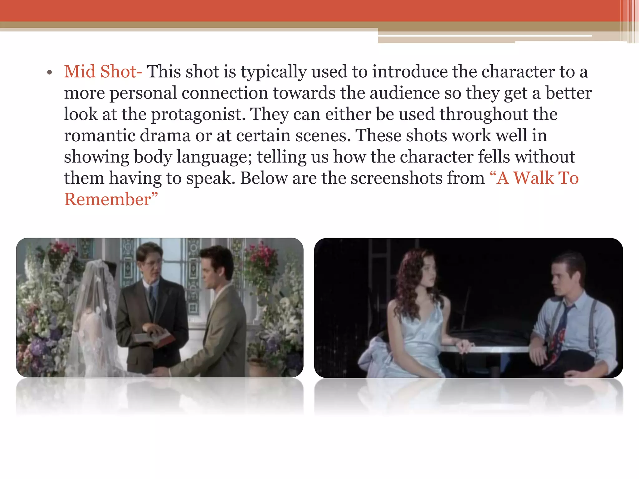 • Mid Shot- This shot is typically used to introduce the character to a
more personal connection towards the audience so they get a better
look at the protagonist. They can either be used throughout the
romantic drama or at certain scenes. These shots work well in
showing body language; telling us how the character fells without
them having to speak. Below are the screenshots from “A Walk To
Remember”
 