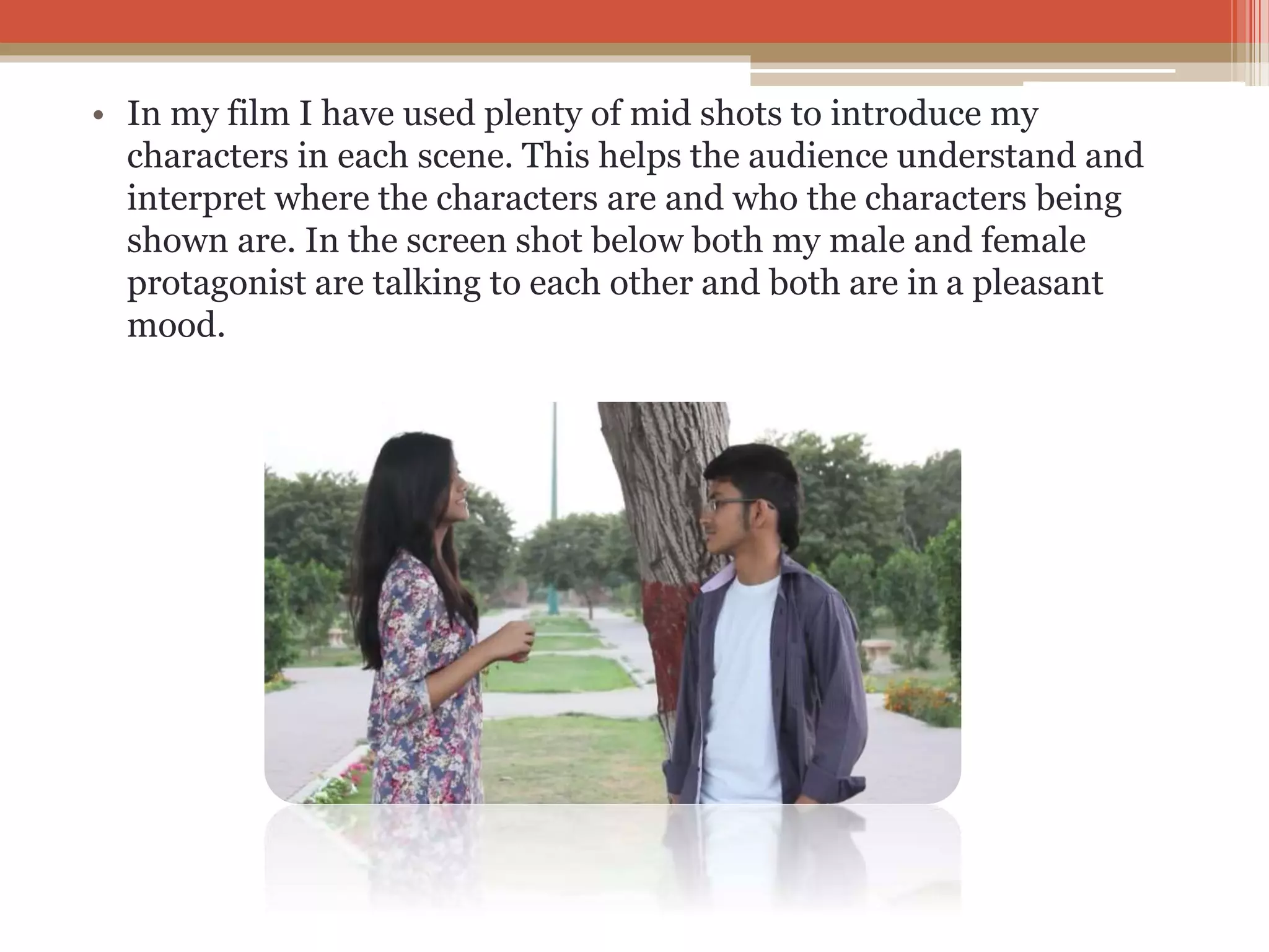 • In my film I have used plenty of mid shots to introduce my
characters in each scene. This helps the audience understand and
interpret where the characters are and who the characters being
shown are. In the screen shot below both my male and female
protagonist are talking to each other and both are in a pleasant
mood.
 