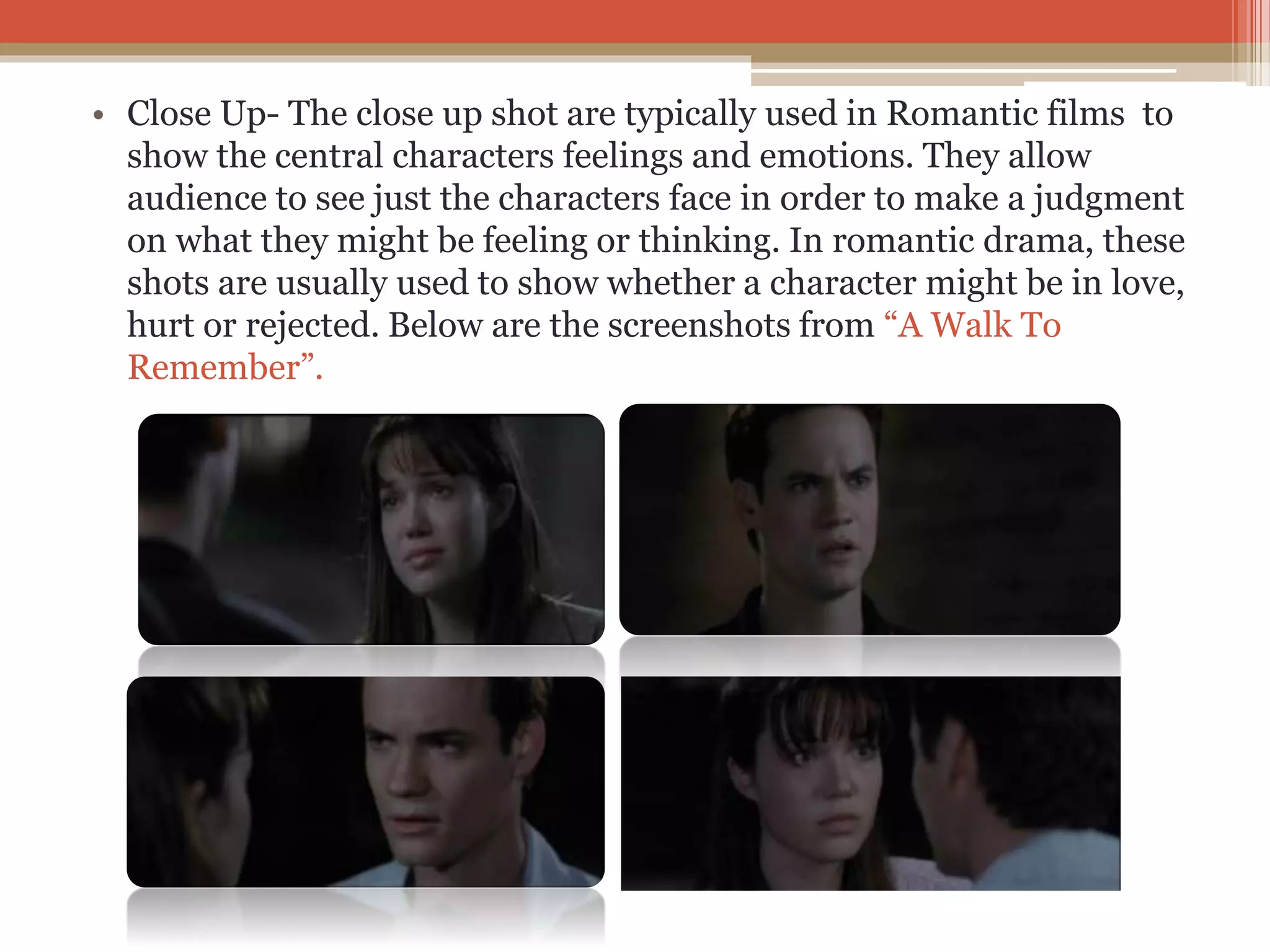 • Close Up- The close up shot are typically used in Romantic films to
show the central characters feelings and emotions. They allow
audience to see just the characters face in order to make a judgment
on what they might be feeling or thinking. In romantic drama, these
shots are usually used to show whether a character might be in love,
hurt or rejected. Below are the screenshots from “A Walk To
Remember”.
 