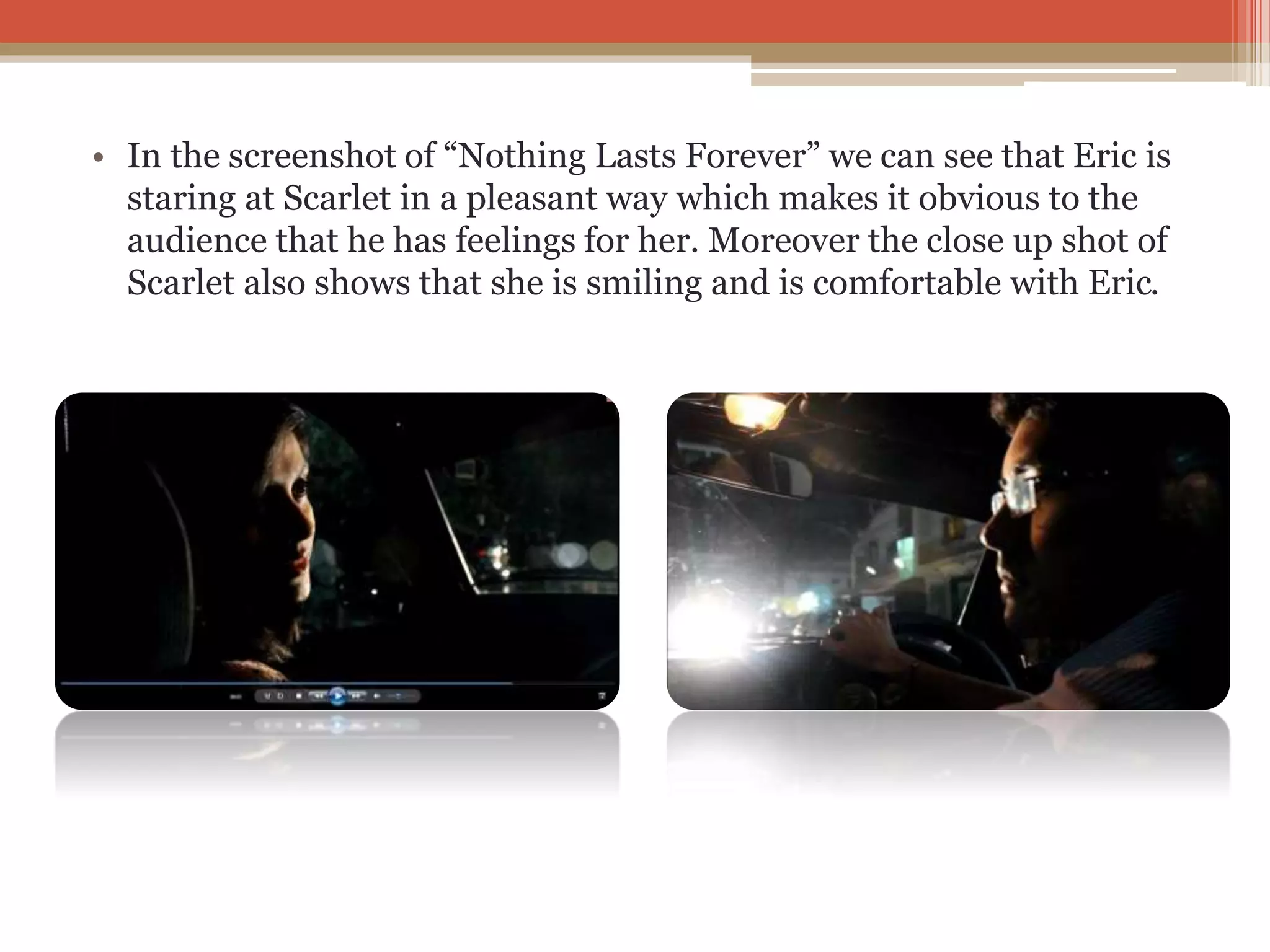 • In the screenshot of “Nothing Lasts Forever” we can see that Eric is
staring at Scarlet in a pleasant way which makes it obvious to the
audience that he has feelings for her. Moreover the close up shot of
Scarlet also shows that she is smiling and is comfortable with Eric.
 