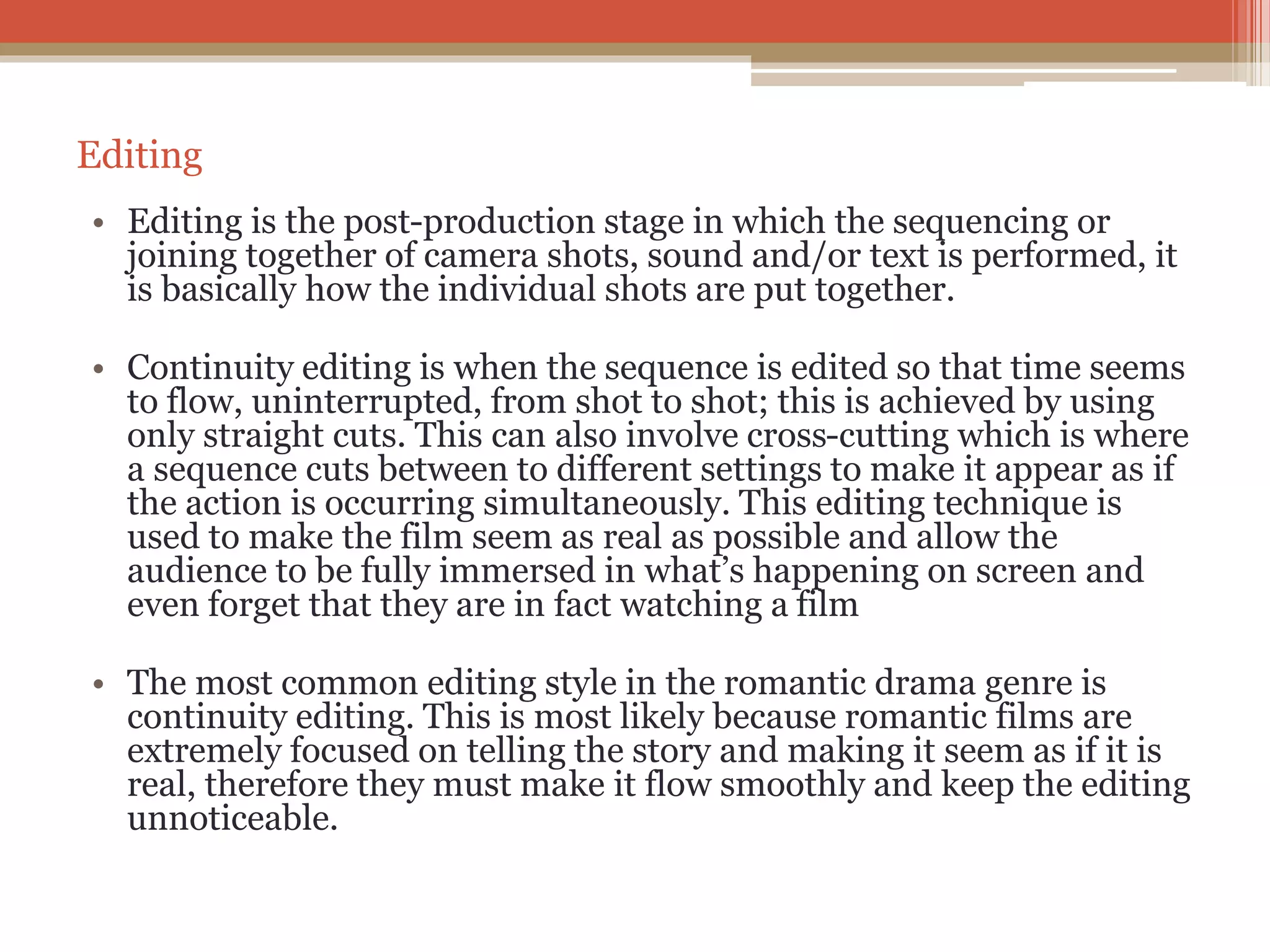 Editing
• Editing is the post-production stage in which the sequencing or
joining together of camera shots, sound and/or text is performed, it
is basically how the individual shots are put together.
• Continuity editing is when the sequence is edited so that time seems
to flow, uninterrupted, from shot to shot; this is achieved by using
only straight cuts. This can also involve cross-cutting which is where
a sequence cuts between to different settings to make it appear as if
the action is occurring simultaneously. This editing technique is
used to make the film seem as real as possible and allow the
audience to be fully immersed in what’s happening on screen and
even forget that they are in fact watching a film
• The most common editing style in the romantic drama genre is
continuity editing. This is most likely because romantic films are
extremely focused on telling the story and making it seem as if it is
real, therefore they must make it flow smoothly and keep the editing
unnoticeable.
 